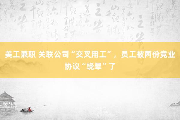 美工兼职 关联公司“交叉用工”，员工被两份竞业协议“绕晕”了